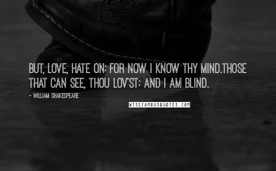 William Shakespeare Quotes: But, love, hate on; for now I know thy mind.Those that can see, thou lov'st; and I am blind.