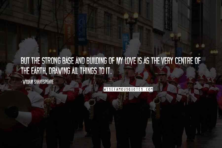 William Shakespeare Quotes: But the strong base and building of my love is as the very centre of the earth, drawing all things to it.