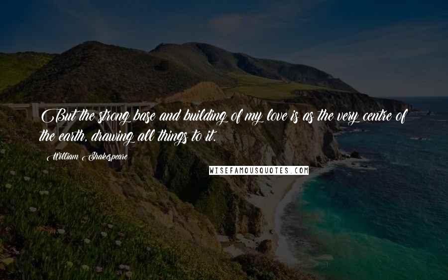 William Shakespeare Quotes: But the strong base and building of my love is as the very centre of the earth, drawing all things to it.