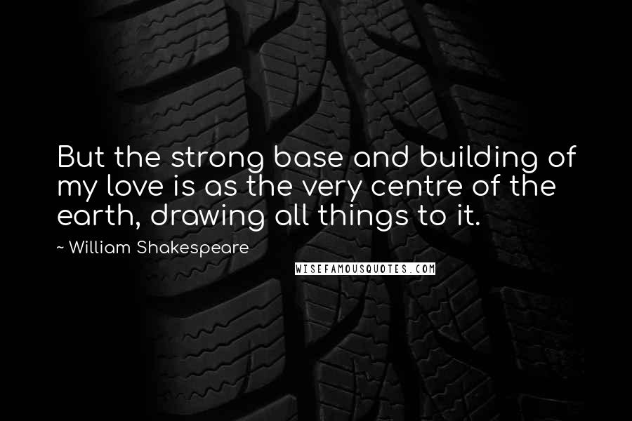 William Shakespeare Quotes: But the strong base and building of my love is as the very centre of the earth, drawing all things to it.