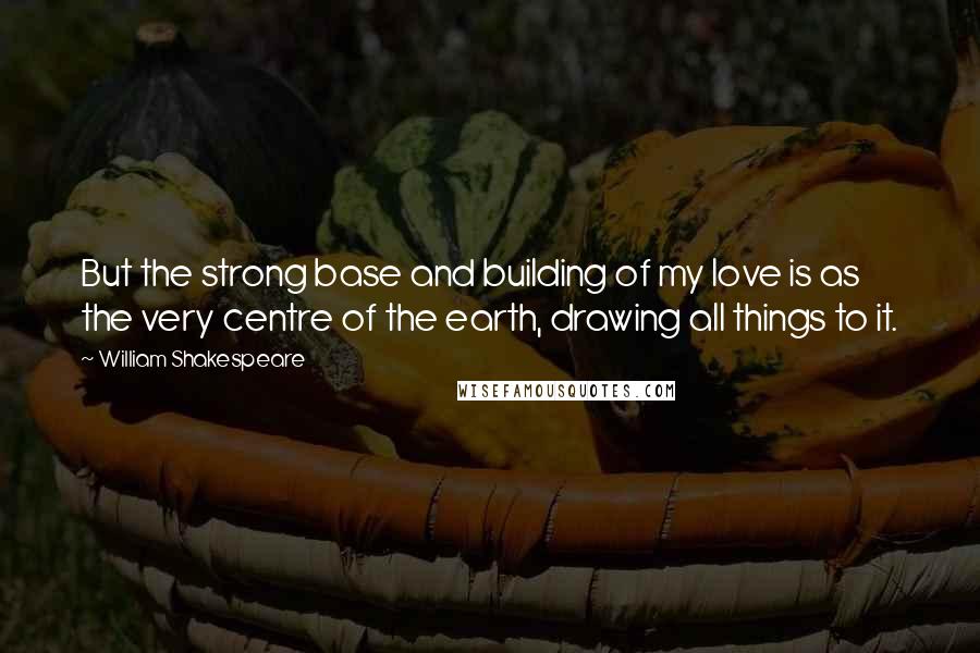 William Shakespeare Quotes: But the strong base and building of my love is as the very centre of the earth, drawing all things to it.
