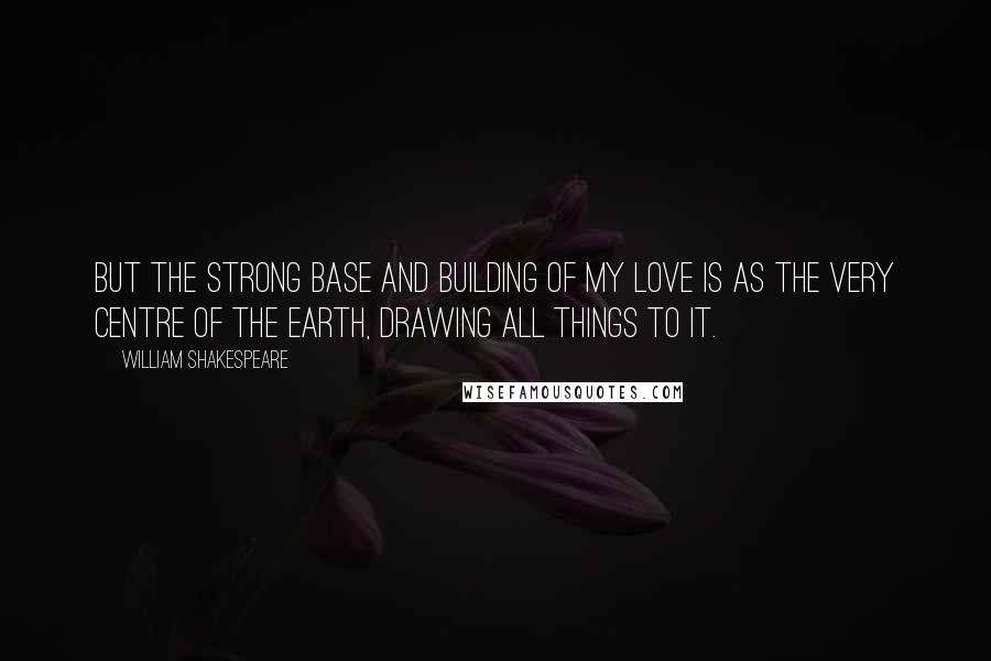 William Shakespeare Quotes: But the strong base and building of my love is as the very centre of the earth, drawing all things to it.