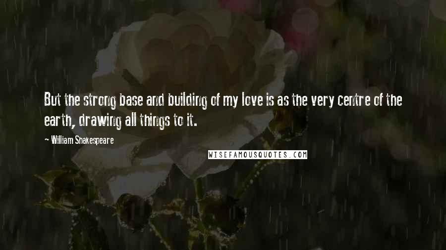 William Shakespeare Quotes: But the strong base and building of my love is as the very centre of the earth, drawing all things to it.