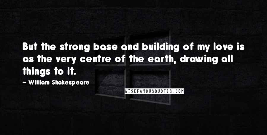 William Shakespeare Quotes: But the strong base and building of my love is as the very centre of the earth, drawing all things to it.