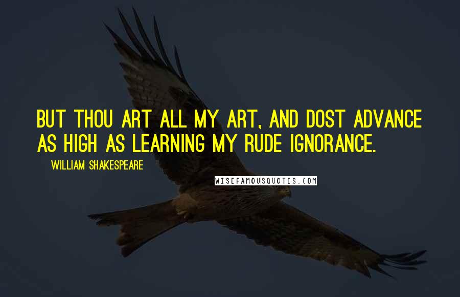 William Shakespeare Quotes: But thou art all my art, and dost advance As high as learning my rude ignorance.