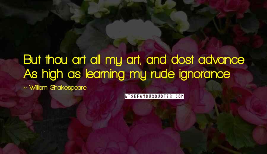 William Shakespeare Quotes: But thou art all my art, and dost advance As high as learning my rude ignorance.