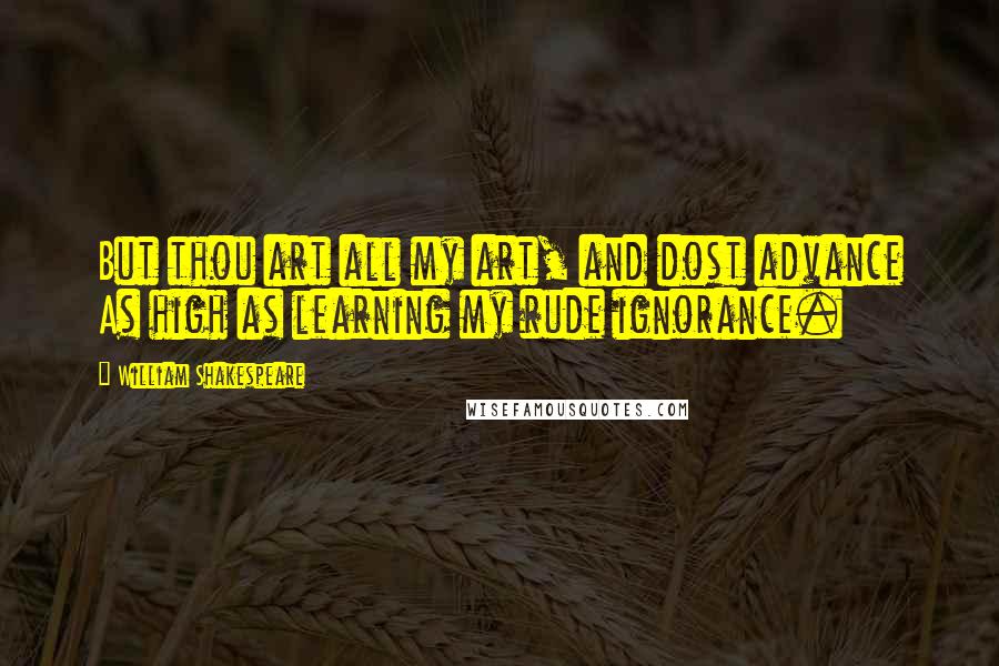 William Shakespeare Quotes: But thou art all my art, and dost advance As high as learning my rude ignorance.