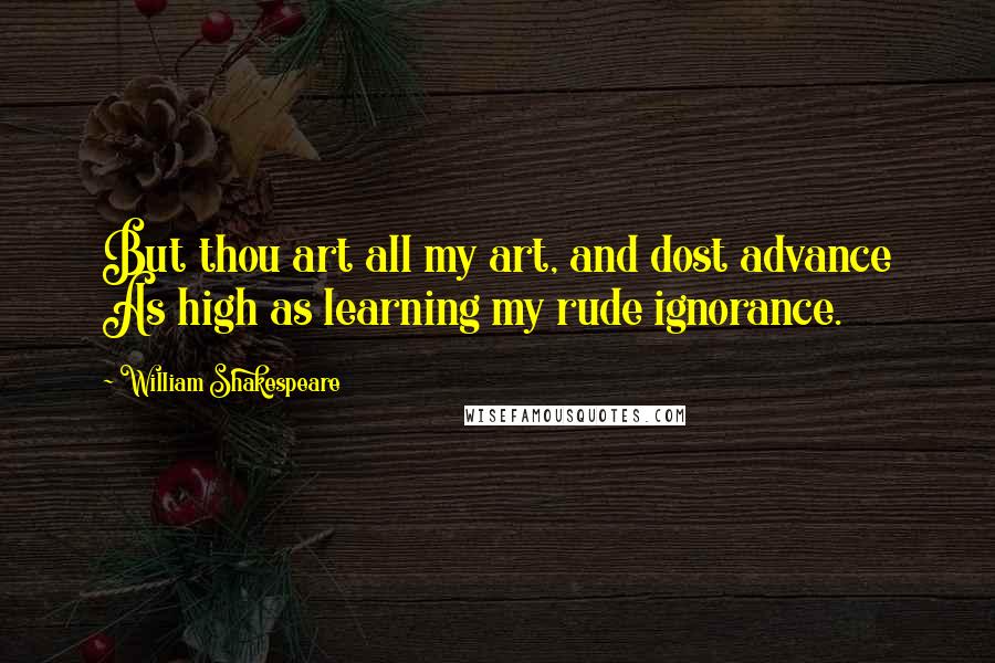 William Shakespeare Quotes: But thou art all my art, and dost advance As high as learning my rude ignorance.