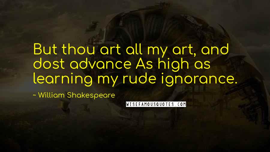William Shakespeare Quotes: But thou art all my art, and dost advance As high as learning my rude ignorance.