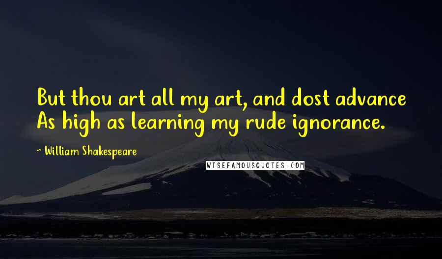 William Shakespeare Quotes: But thou art all my art, and dost advance As high as learning my rude ignorance.