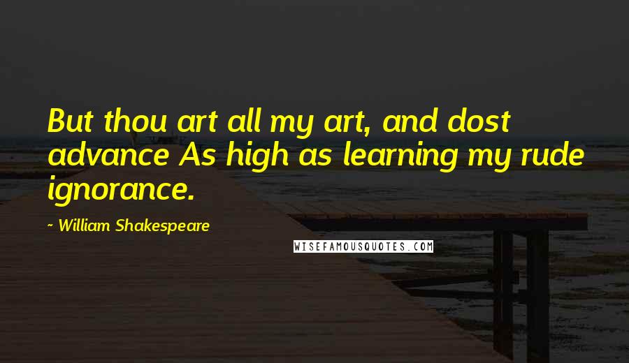 William Shakespeare Quotes: But thou art all my art, and dost advance As high as learning my rude ignorance.