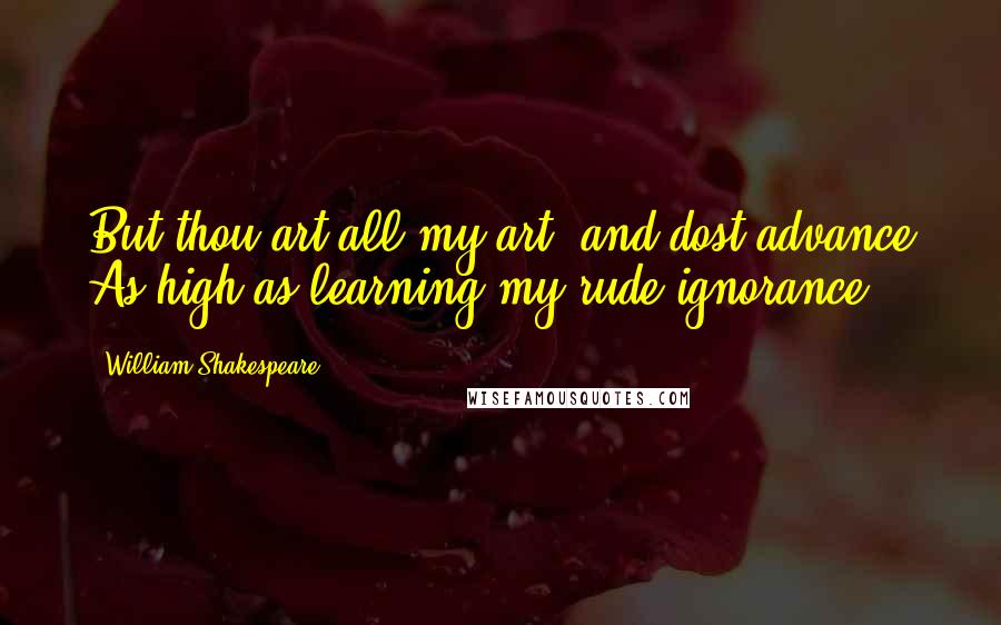 William Shakespeare Quotes: But thou art all my art, and dost advance As high as learning my rude ignorance.