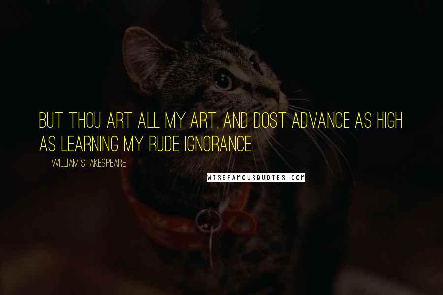 William Shakespeare Quotes: But thou art all my art, and dost advance As high as learning my rude ignorance.