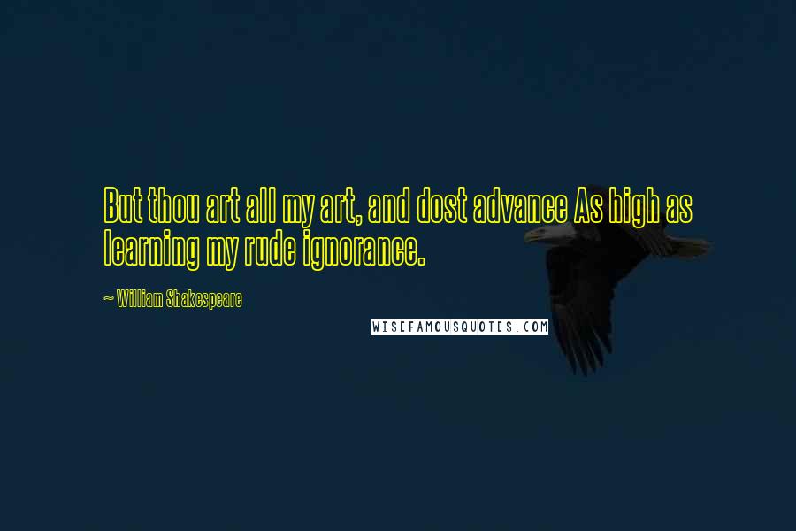 William Shakespeare Quotes: But thou art all my art, and dost advance As high as learning my rude ignorance.