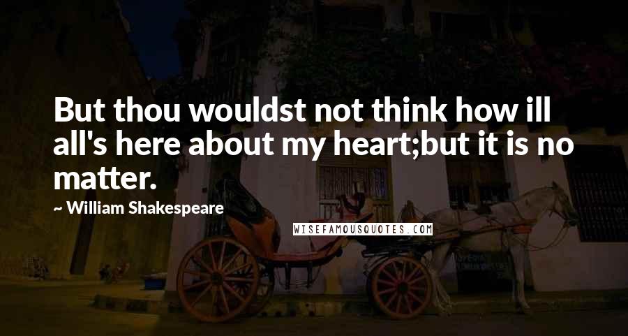 William Shakespeare Quotes: But thou wouldst not think how ill all's here about my heart;but it is no matter.