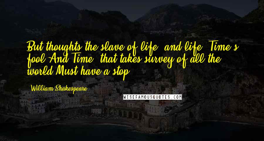 William Shakespeare Quotes: But thoughts the slave of life, and life, Time's fool,And Time, that takes survey of all the world,Must have a stop.