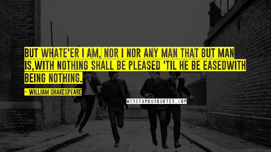 William Shakespeare Quotes: But whate'er I am, nor I nor any man that but man is,With nothing shall be pleased 'til he be easedWith being nothing.