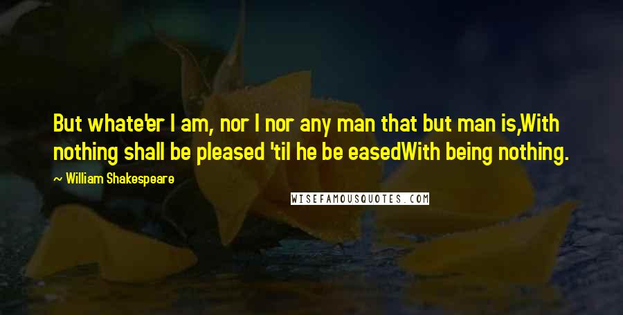 William Shakespeare Quotes: But whate'er I am, nor I nor any man that but man is,With nothing shall be pleased 'til he be easedWith being nothing.