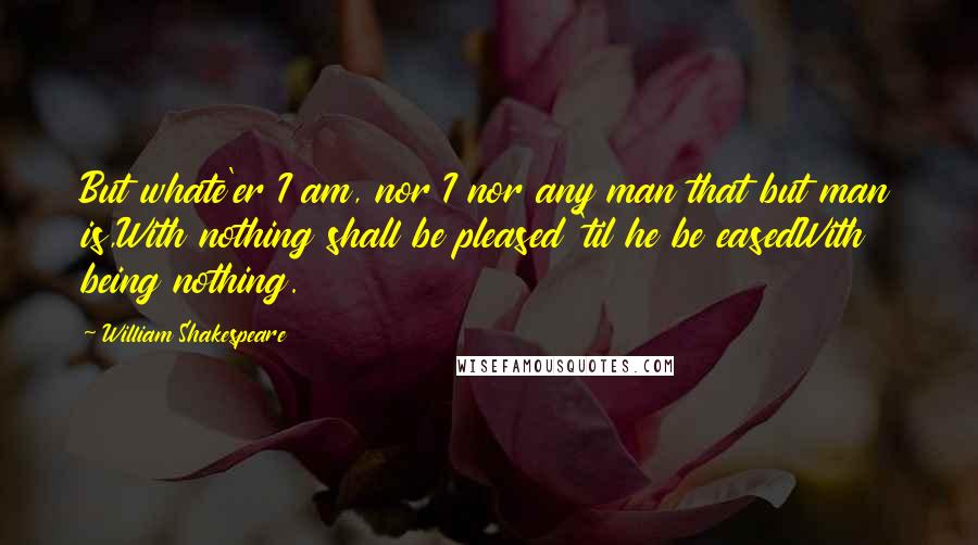 William Shakespeare Quotes: But whate'er I am, nor I nor any man that but man is,With nothing shall be pleased 'til he be easedWith being nothing.