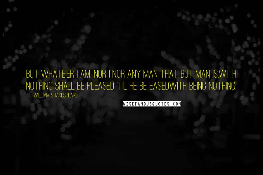 William Shakespeare Quotes: But whate'er I am, nor I nor any man that but man is,With nothing shall be pleased 'til he be easedWith being nothing.