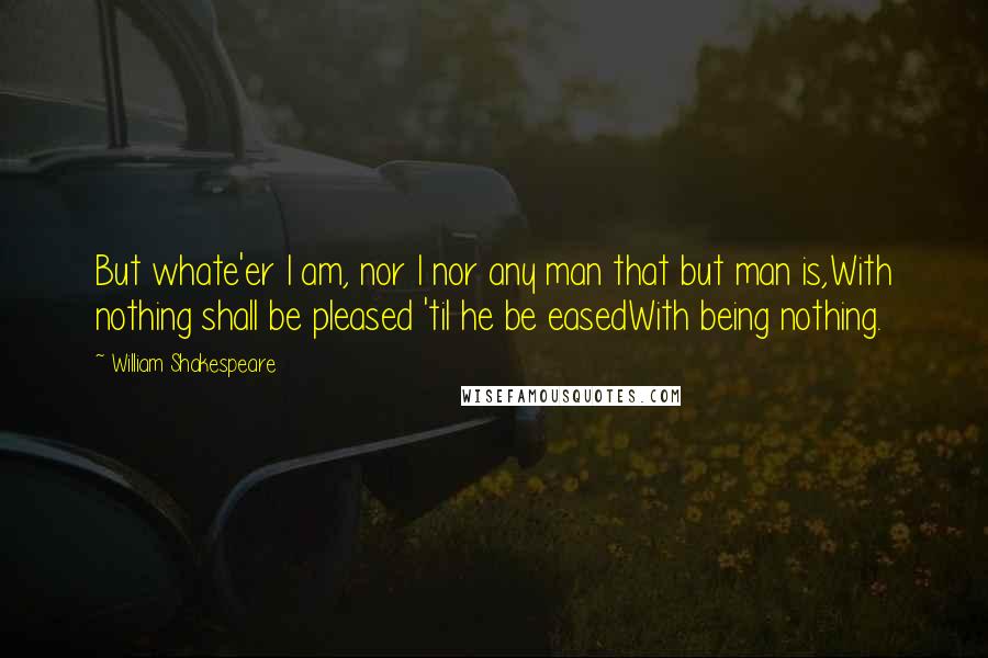 William Shakespeare Quotes: But whate'er I am, nor I nor any man that but man is,With nothing shall be pleased 'til he be easedWith being nothing.