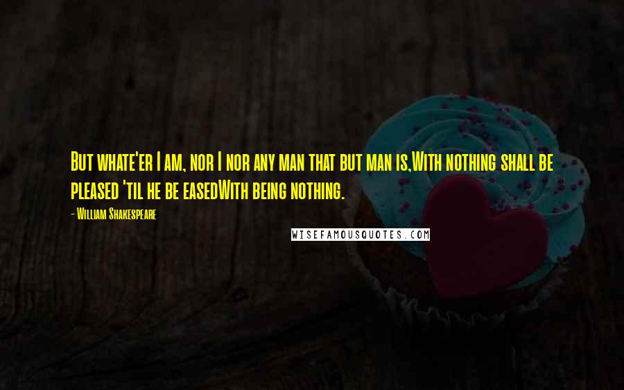 William Shakespeare Quotes: But whate'er I am, nor I nor any man that but man is,With nothing shall be pleased 'til he be easedWith being nothing.