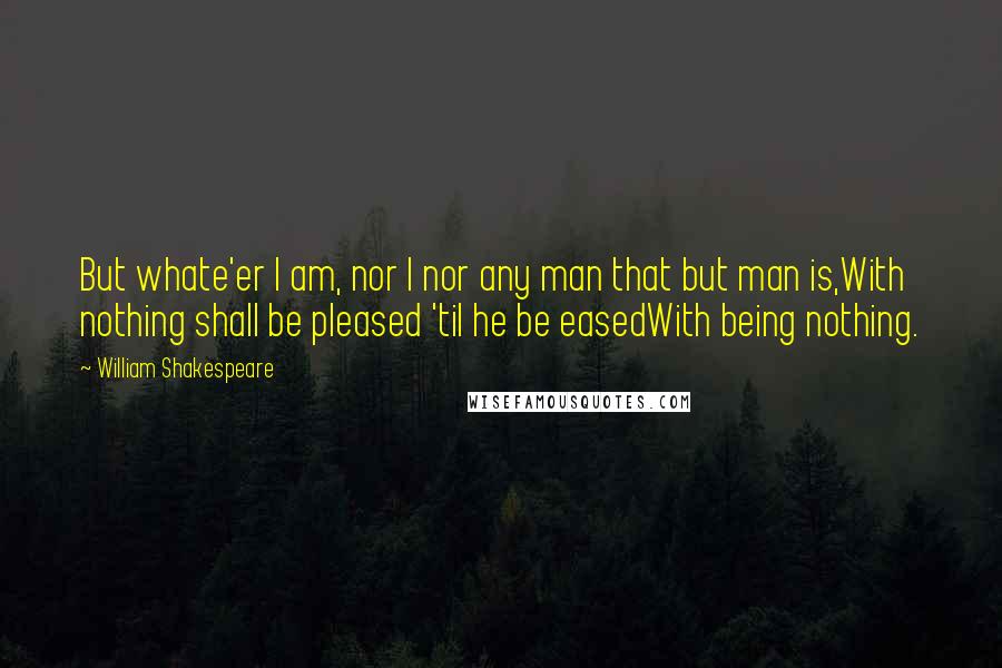 William Shakespeare Quotes: But whate'er I am, nor I nor any man that but man is,With nothing shall be pleased 'til he be easedWith being nothing.