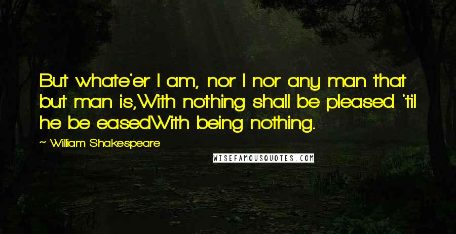 William Shakespeare Quotes: But whate'er I am, nor I nor any man that but man is,With nothing shall be pleased 'til he be easedWith being nothing.