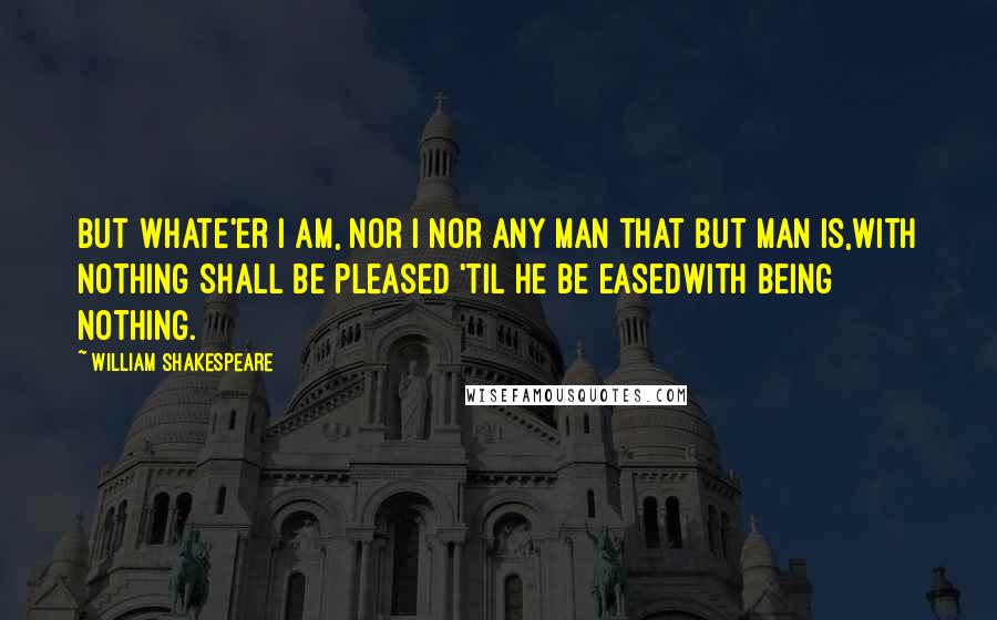 William Shakespeare Quotes: But whate'er I am, nor I nor any man that but man is,With nothing shall be pleased 'til he be easedWith being nothing.