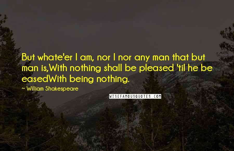 William Shakespeare Quotes: But whate'er I am, nor I nor any man that but man is,With nothing shall be pleased 'til he be easedWith being nothing.