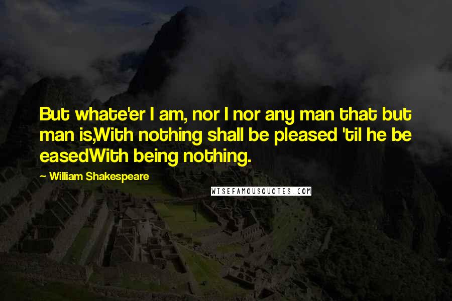 William Shakespeare Quotes: But whate'er I am, nor I nor any man that but man is,With nothing shall be pleased 'til he be easedWith being nothing.