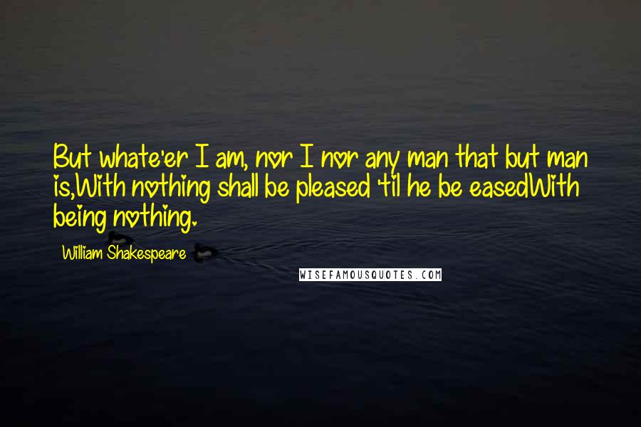 William Shakespeare Quotes: But whate'er I am, nor I nor any man that but man is,With nothing shall be pleased 'til he be easedWith being nothing.