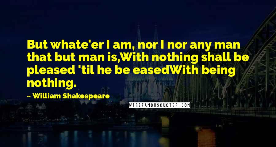 William Shakespeare Quotes: But whate'er I am, nor I nor any man that but man is,With nothing shall be pleased 'til he be easedWith being nothing.
