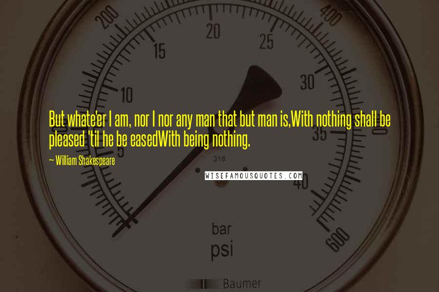 William Shakespeare Quotes: But whate'er I am, nor I nor any man that but man is,With nothing shall be pleased 'til he be easedWith being nothing.