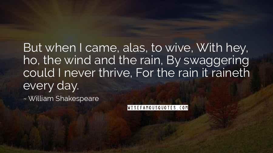 William Shakespeare Quotes: But when I came, alas, to wive, With hey, ho, the wind and the rain, By swaggering could I never thrive, For the rain it raineth every day.