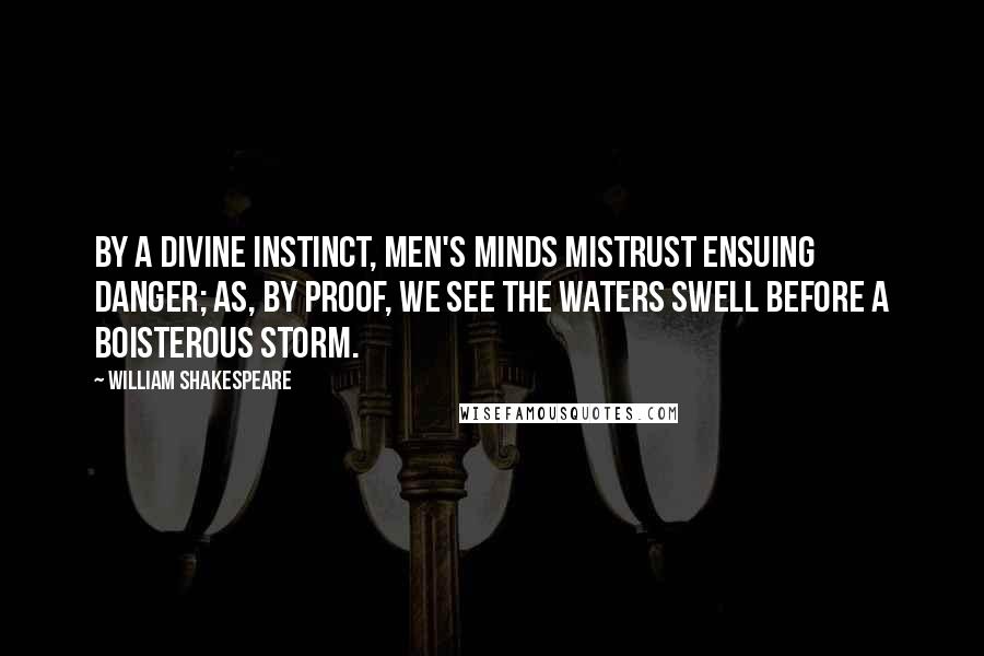 William Shakespeare Quotes: By a divine instinct, men's minds mistrust ensuing danger; as, by proof, we see the waters swell before a boisterous storm.