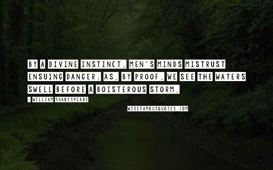 William Shakespeare Quotes: By a divine instinct, men's minds mistrust ensuing danger; as, by proof, we see the waters swell before a boisterous storm.