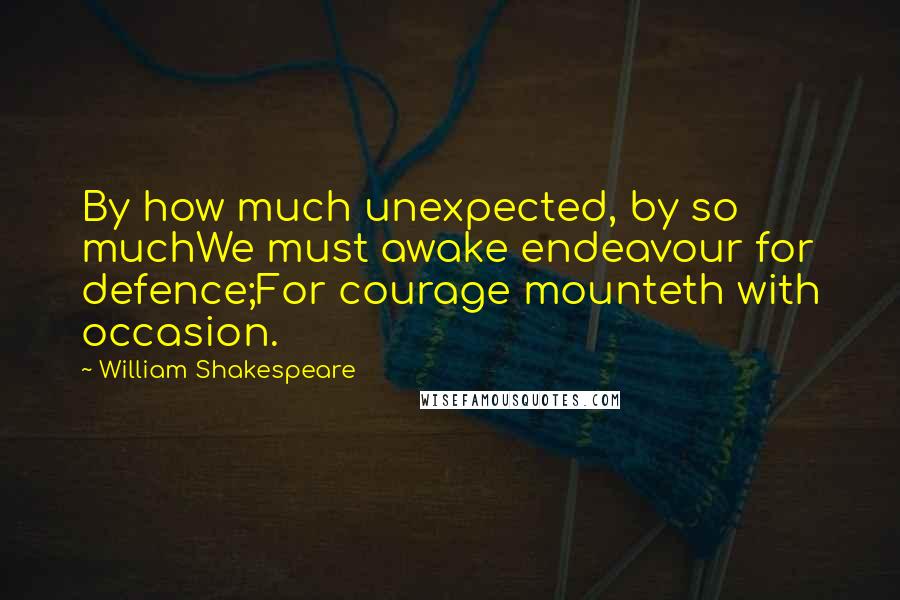 William Shakespeare Quotes: By how much unexpected, by so muchWe must awake endeavour for defence;For courage mounteth with occasion.