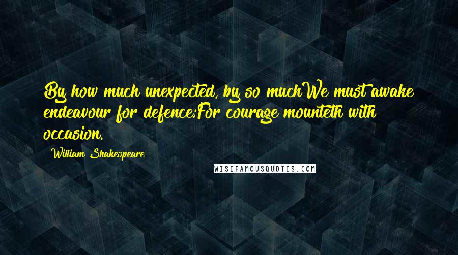 William Shakespeare Quotes: By how much unexpected, by so muchWe must awake endeavour for defence;For courage mounteth with occasion.