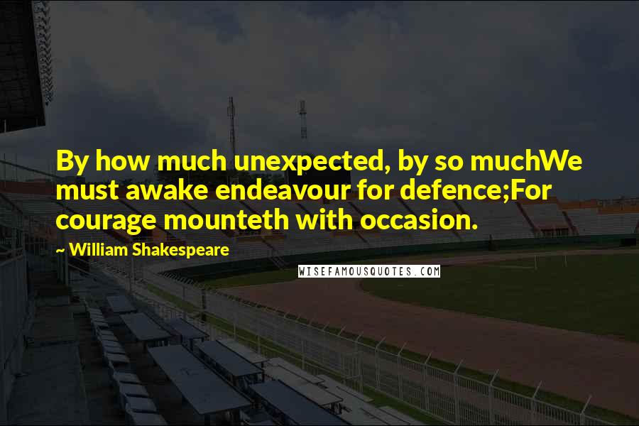 William Shakespeare Quotes: By how much unexpected, by so muchWe must awake endeavour for defence;For courage mounteth with occasion.
