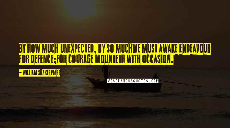 William Shakespeare Quotes: By how much unexpected, by so muchWe must awake endeavour for defence;For courage mounteth with occasion.