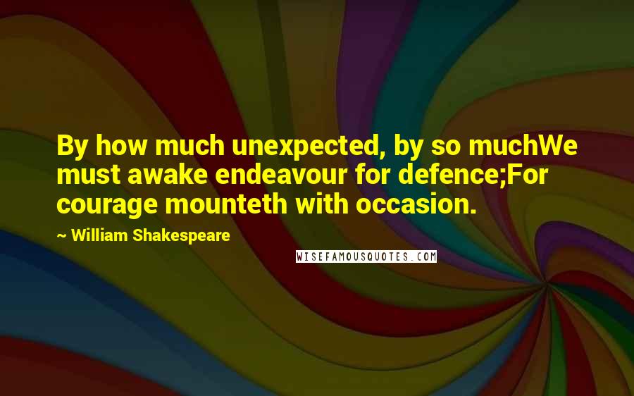 William Shakespeare Quotes: By how much unexpected, by so muchWe must awake endeavour for defence;For courage mounteth with occasion.