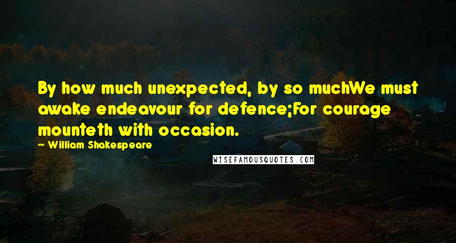 William Shakespeare Quotes: By how much unexpected, by so muchWe must awake endeavour for defence;For courage mounteth with occasion.
