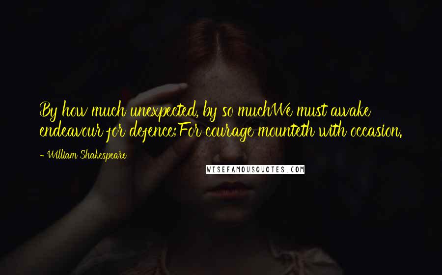 William Shakespeare Quotes: By how much unexpected, by so muchWe must awake endeavour for defence;For courage mounteth with occasion.