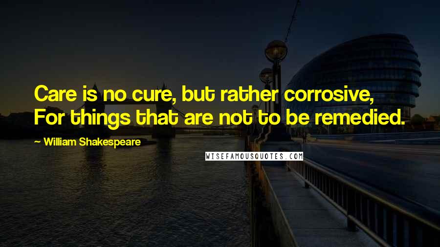 William Shakespeare Quotes: Care is no cure, but rather corrosive, For things that are not to be remedied.