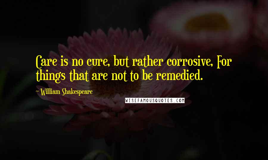 William Shakespeare Quotes: Care is no cure, but rather corrosive, For things that are not to be remedied.