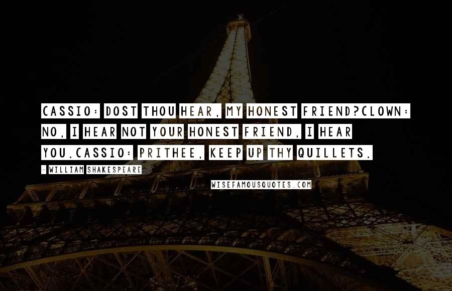 William Shakespeare Quotes: CASSIO: Dost thou hear, my honest friend?CLOWN: No, I hear not your honest friend, I hear you.CASSIO: Prithee, keep up thy quillets.