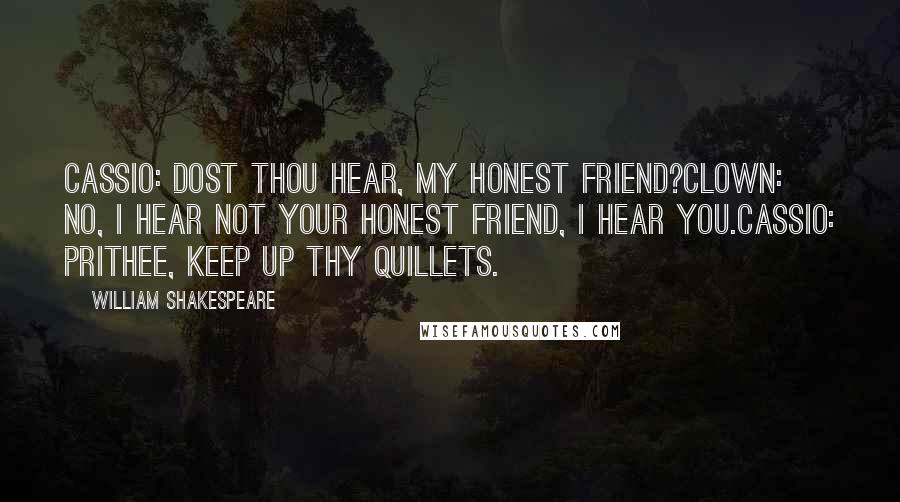 William Shakespeare Quotes: CASSIO: Dost thou hear, my honest friend?CLOWN: No, I hear not your honest friend, I hear you.CASSIO: Prithee, keep up thy quillets.