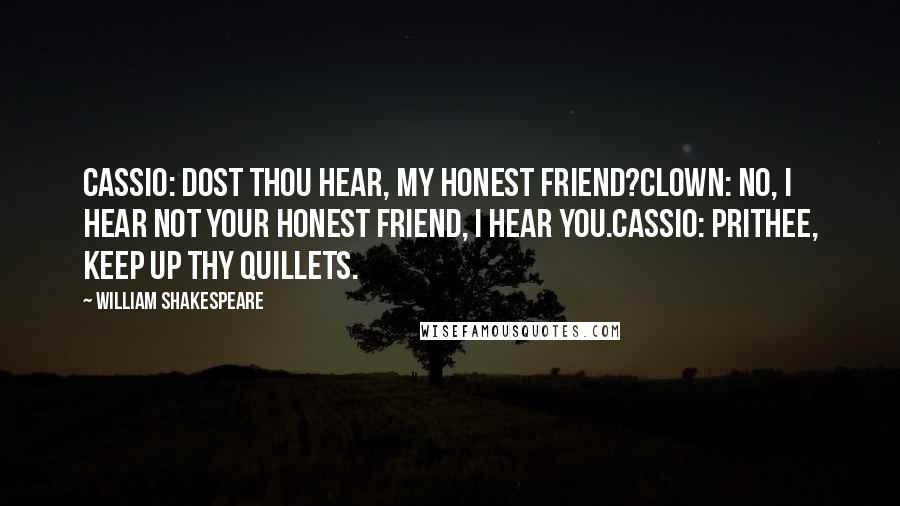 William Shakespeare Quotes: CASSIO: Dost thou hear, my honest friend?CLOWN: No, I hear not your honest friend, I hear you.CASSIO: Prithee, keep up thy quillets.