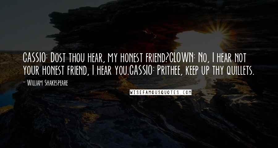 William Shakespeare Quotes: CASSIO: Dost thou hear, my honest friend?CLOWN: No, I hear not your honest friend, I hear you.CASSIO: Prithee, keep up thy quillets.